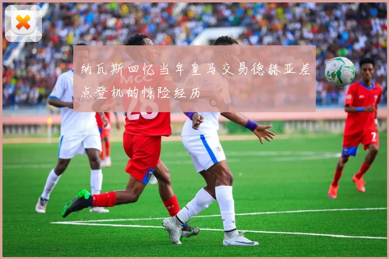 纳瓦斯回忆当年皇马交易德赫亚差点登机的惊险经历