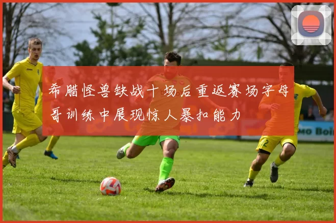 希腊怪兽缺战十场后重返赛场字母哥训练中展现惊人暴扣能力