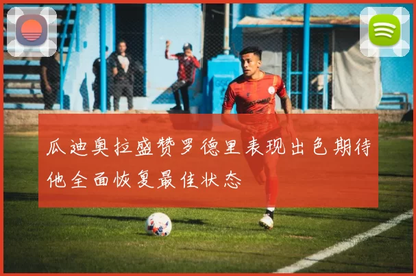 瓜迪奥拉盛赞罗德里表现出色期待他全面恢复最佳状态