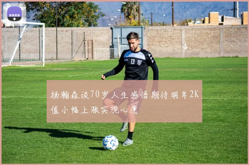 杨瀚森谈70岁人生感悟期待明年2K值小幅上涨实现心愿