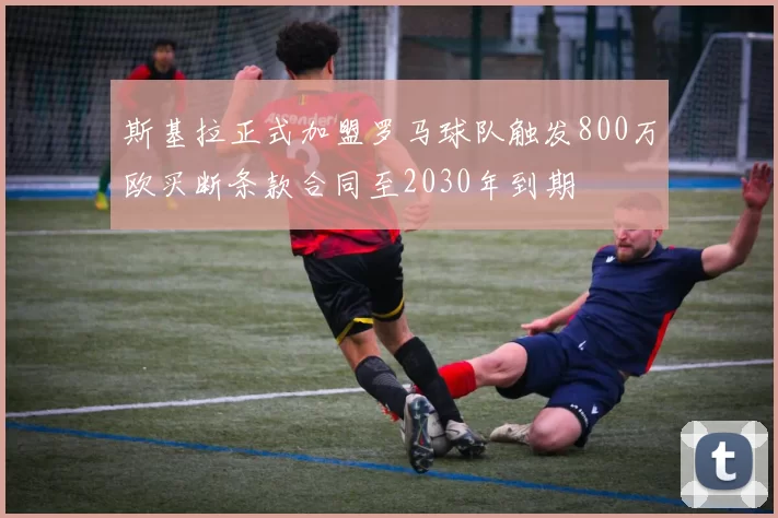 斯基拉正式加盟罗马球队触发800万欧买断条款合同至2030年到期