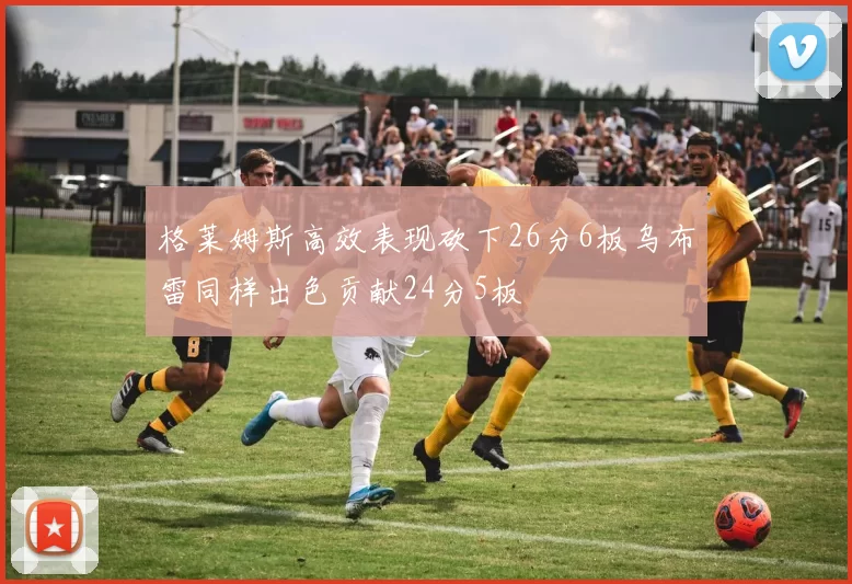 格莱姆斯高效表现砍下26分6板乌布雷同样出色贡献24分5板