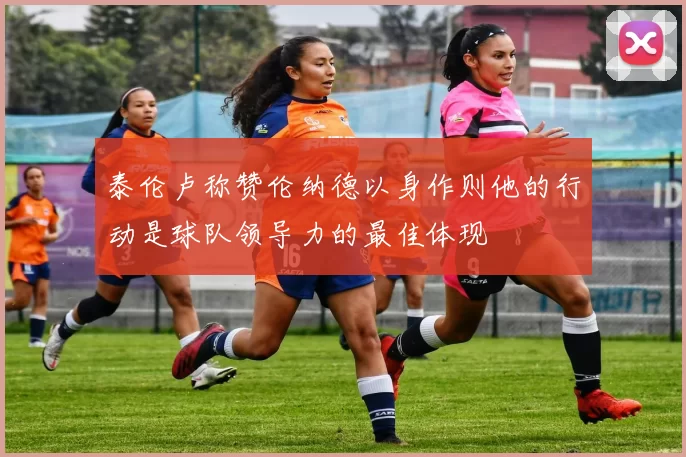 泰伦卢称赞伦纳德以身作则他的行动是球队领导力的最佳体现