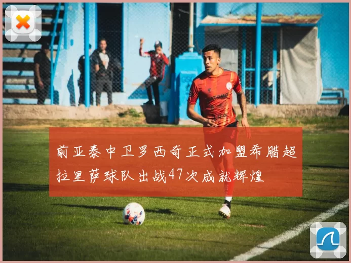 前亚泰中卫罗西奇正式加盟希腊超拉里萨球队出战47次成就辉煌