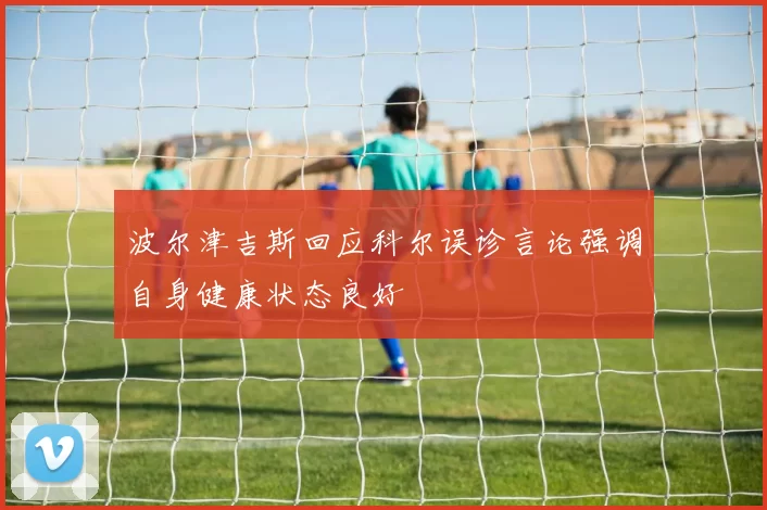 波尔津吉斯回应科尔误诊言论强调自身健康状态良好