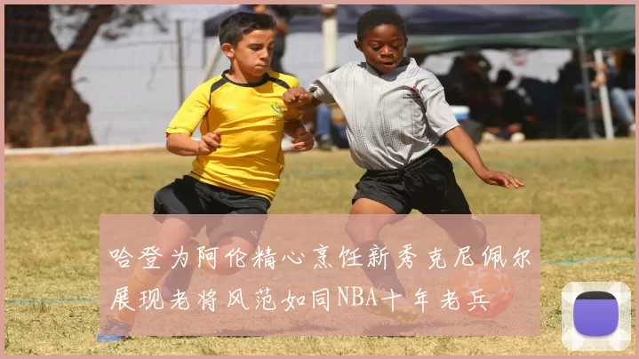 哈登为阿伦精心烹饪新秀克尼佩尔展现老将风范如同NBA十年老兵