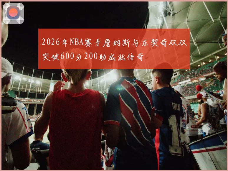 2026年NBA赛季詹姆斯与东契奇双双突破600分200助成就传奇