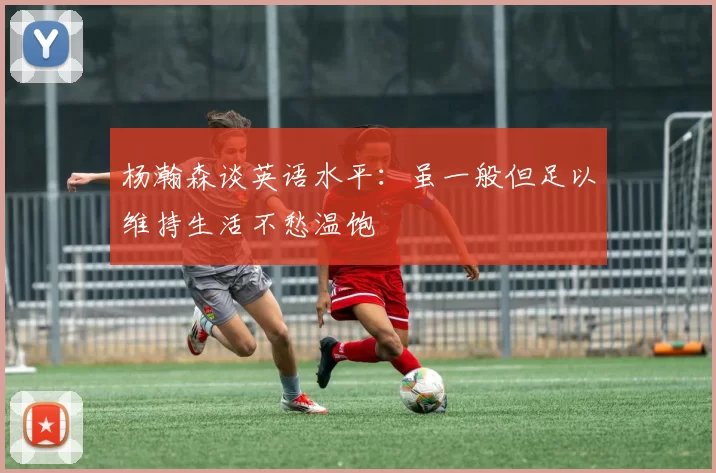 杨瀚森谈英语水平：虽一般但足以维持生活不愁温饱