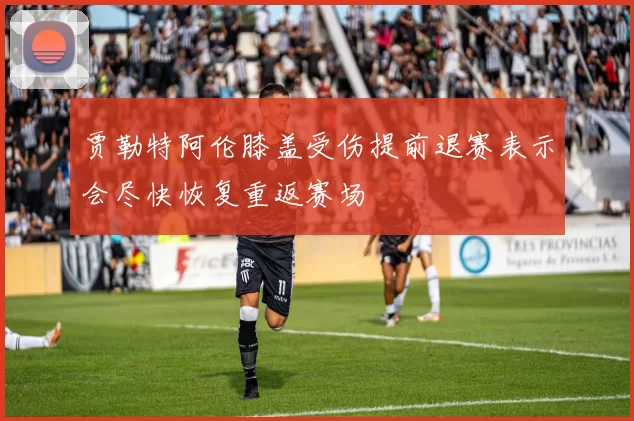 贾勒特阿伦膝盖受伤提前退赛表示会尽快恢复重返赛场