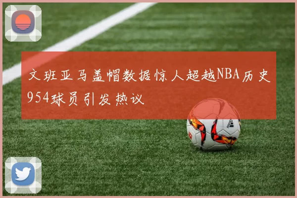 文班亚马盖帽数据惊人超越NBA历史954球员引发热议