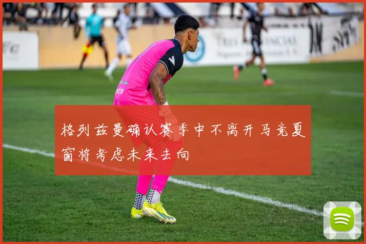 格列兹曼确认赛季中不离开马竞夏窗将考虑未来去向