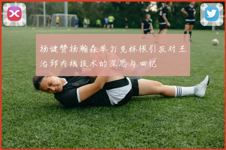 杨健赞杨瀚森单打克林根引发对王治郅内线技术的深思与回忆
