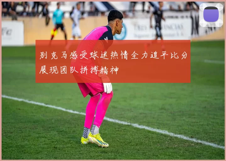 别克马感受球迷热情全力追平比分展现团队拼搏精神