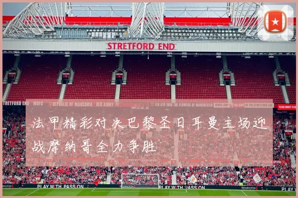 法甲精彩对决巴黎圣日耳曼主场迎战摩纳哥全力争胜