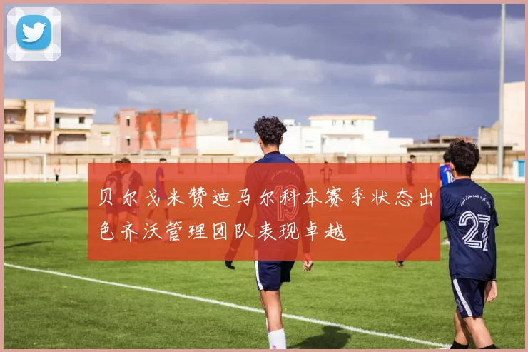 贝尔戈米赞迪马尔科本赛季状态出色齐沃管理团队表现卓越