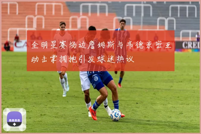 全明星赛场边詹姆斯与韦德亲密互动击掌拥抱引发球迷热议