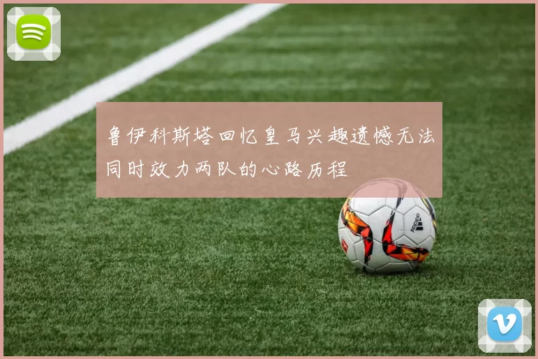 鲁伊科斯塔回忆皇马兴趣遗憾无法同时效力两队的心路历程