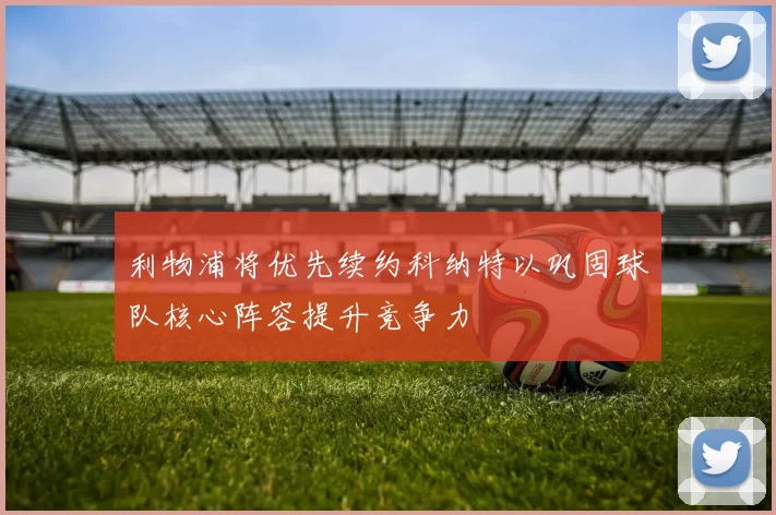 利物浦将优先续约科纳特以巩固球队核心阵容提升竞争力