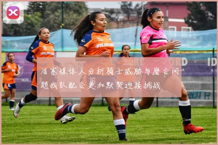 活塞媒体人分析骑士威胁与磨合问题我队配合更加默契迎接挑战