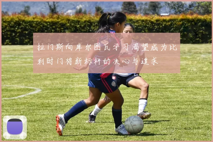 拉门斯向库尔图瓦学习渴望成为比利时门将新标杆的决心与追求