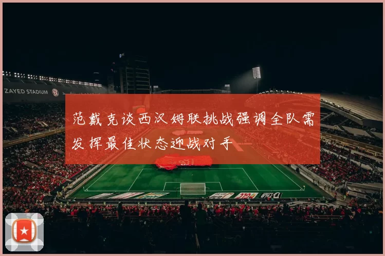 范戴克谈西汉姆联挑战强调全队需发挥最佳状态迎战对手