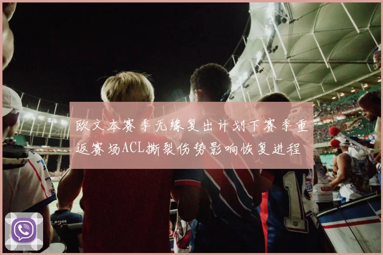 欧文本赛季无缘复出计划下赛季重返赛场ACL撕裂伤势影响恢复进程