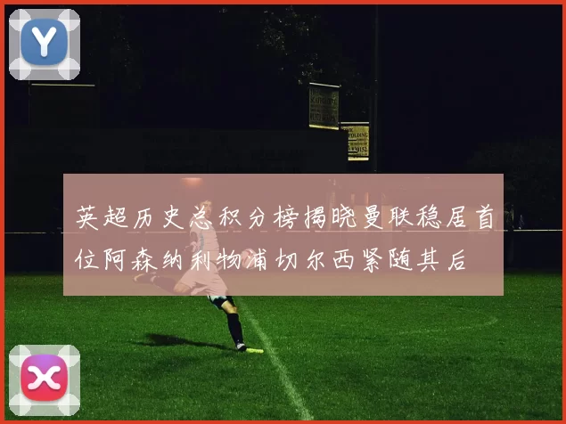 英超历史总积分榜揭晓曼联稳居首位阿森纳利物浦切尔西紧随其后