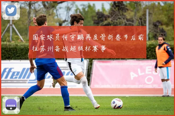 国安球员何宇鹏再度骨折春节后前往苏州备战超级杯赛事