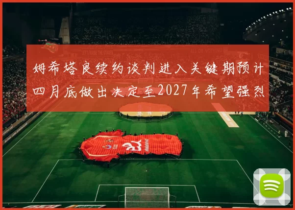 姆希塔良续约谈判进入关键期预计四月底做出决定至2027年希望强烈