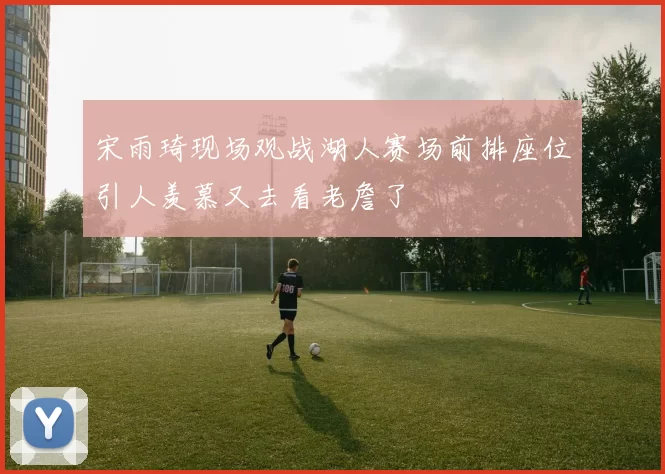 宋雨琦现场观战湖人赛场前排座位引人羡慕又去看老詹了