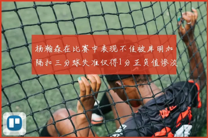 杨瀚森在比赛中表现不佳被库明加隔扣三分球失准仅得1分正负值惨淡11