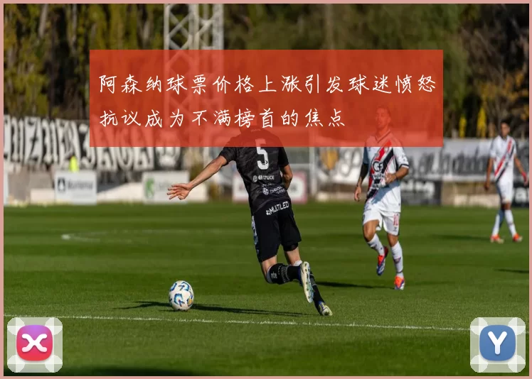 阿森纳球票价格上涨引发球迷愤怒抗议成为不满榜首的焦点