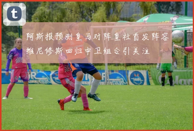 阿斯报预测皇马对阵皇社首发阵容维尼修斯回归中卫组合引关注