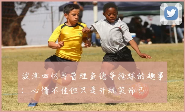波津回忆与普理查德争抢球的趣事：心情不佳但只是开玩笑而已