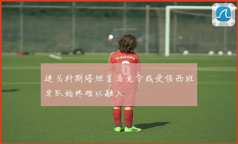 迭戈科斯塔坦言马竞令我受伤西班牙队始终难以融入