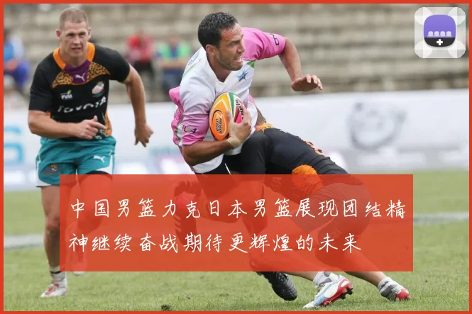 中国男篮力克日本男篮展现团结精神继续奋战期待更辉煌的未来