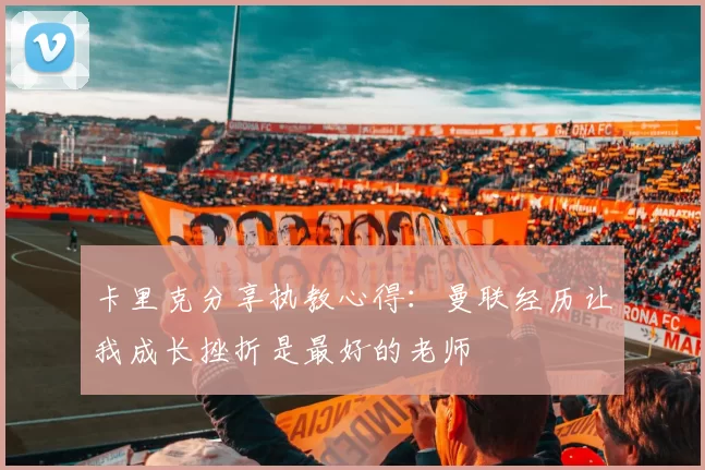 卡里克分享执教心得：曼联经历让我成长挫折是最好的老师